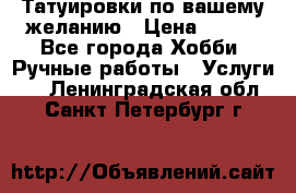 Татуировки,по вашему желанию › Цена ­ 500 - Все города Хобби. Ручные работы » Услуги   . Ленинградская обл.,Санкт-Петербург г.